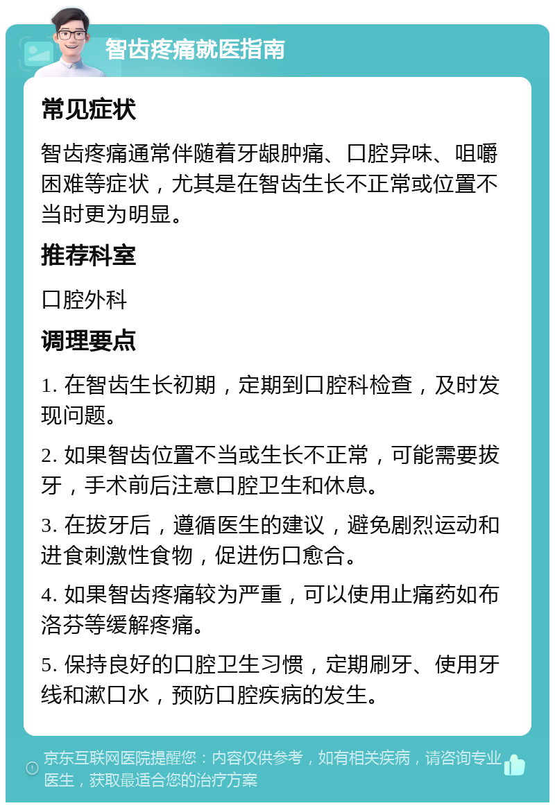 智齿疼痛就医指南 常见症状 智齿疼痛通常伴随着牙龈肿痛、口腔异味、咀嚼困难等症状，尤其是在智齿生长不正常或位置不当时更为明显。 推荐科室 口腔外科 调理要点 1. 在智齿生长初期，定期到口腔科检查，及时发现问题。 2. 如果智齿位置不当或生长不正常，可能需要拔牙，手术前后注意口腔卫生和休息。 3. 在拔牙后，遵循医生的建议，避免剧烈运动和进食刺激性食物，促进伤口愈合。 4. 如果智齿疼痛较为严重，可以使用止痛药如布洛芬等缓解疼痛。 5. 保持良好的口腔卫生习惯，定期刷牙、使用牙线和漱口水，预防口腔疾病的发生。