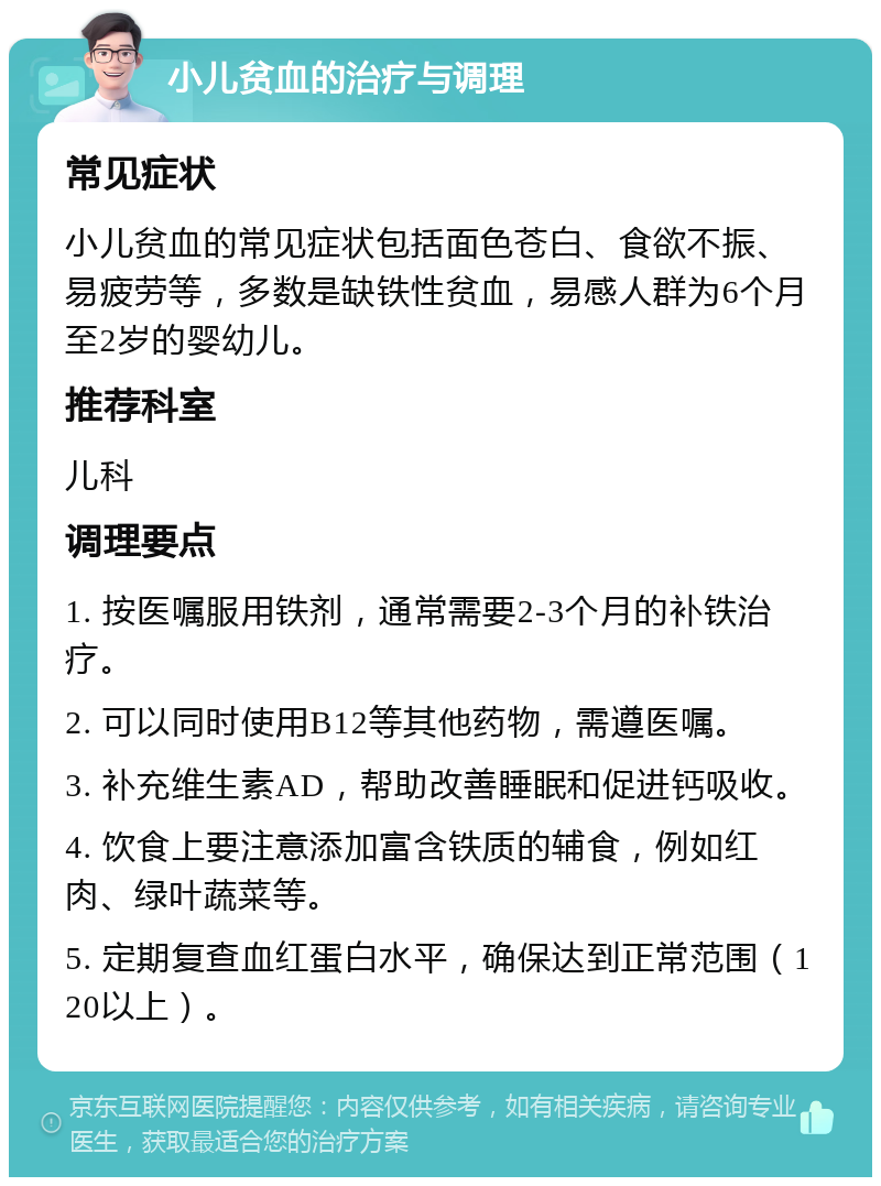 小儿贫血的治疗与调理 常见症状 小儿贫血的常见症状包括面色苍白、食欲不振、易疲劳等，多数是缺铁性贫血，易感人群为6个月至2岁的婴幼儿。 推荐科室 儿科 调理要点 1. 按医嘱服用铁剂，通常需要2-3个月的补铁治疗。 2. 可以同时使用B12等其他药物，需遵医嘱。 3. 补充维生素AD，帮助改善睡眠和促进钙吸收。 4. 饮食上要注意添加富含铁质的辅食，例如红肉、绿叶蔬菜等。 5. 定期复查血红蛋白水平，确保达到正常范围（120以上）。