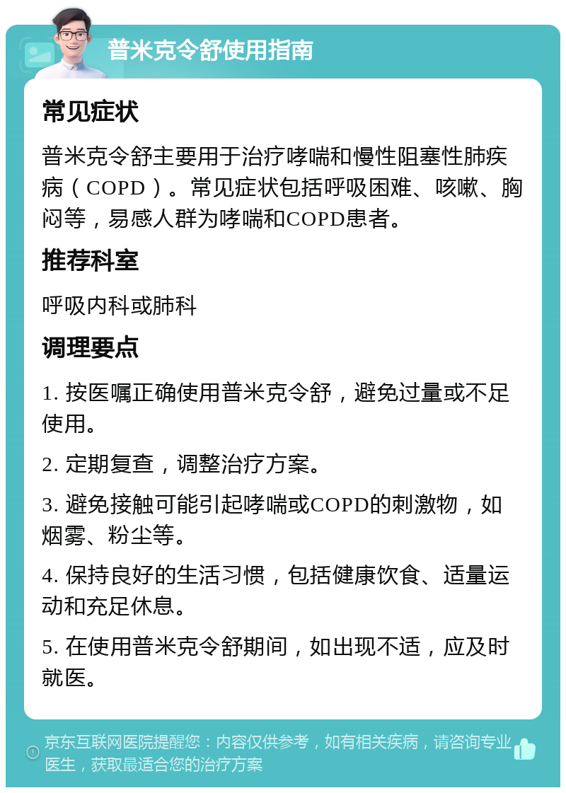 普米克令舒使用指南 常见症状 普米克令舒主要用于治疗哮喘和慢性阻塞性肺疾病（COPD）。常见症状包括呼吸困难、咳嗽、胸闷等，易感人群为哮喘和COPD患者。 推荐科室 呼吸内科或肺科 调理要点 1. 按医嘱正确使用普米克令舒，避免过量或不足使用。 2. 定期复查，调整治疗方案。 3. 避免接触可能引起哮喘或COPD的刺激物，如烟雾、粉尘等。 4. 保持良好的生活习惯，包括健康饮食、适量运动和充足休息。 5. 在使用普米克令舒期间，如出现不适，应及时就医。