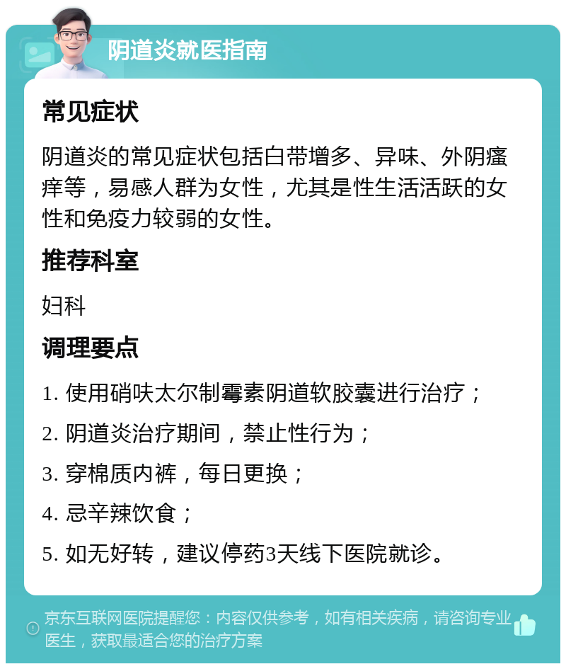 阴道炎就医指南 常见症状 阴道炎的常见症状包括白带增多、异味、外阴瘙痒等，易感人群为女性，尤其是性生活活跃的女性和免疫力较弱的女性。 推荐科室 妇科 调理要点 1. 使用硝呋太尔制霉素阴道软胶囊进行治疗； 2. 阴道炎治疗期间，禁止性行为； 3. 穿棉质内裤，每日更换； 4. 忌辛辣饮食； 5. 如无好转，建议停药3天线下医院就诊。