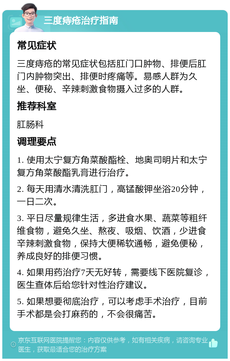 三度痔疮治疗指南 常见症状 三度痔疮的常见症状包括肛门口肿物、排便后肛门内肿物突出、排便时疼痛等。易感人群为久坐、便秘、辛辣刺激食物摄入过多的人群。 推荐科室 肛肠科 调理要点 1. 使用太宁复方角菜酸酯栓、地奥司明片和太宁复方角菜酸酯乳膏进行治疗。 2. 每天用清水清洗肛门，高锰酸钾坐浴20分钟，一日二次。 3. 平日尽量规律生活，多进食水果、蔬菜等粗纤维食物，避免久坐、熬夜、吸烟、饮酒，少进食辛辣刺激食物，保持大便稀软通畅，避免便秘，养成良好的排便习惯。 4. 如果用药治疗7天无好转，需要线下医院复诊，医生查体后给您针对性治疗建议。 5. 如果想要彻底治疗，可以考虑手术治疗，目前手术都是会打麻药的，不会很痛苦。