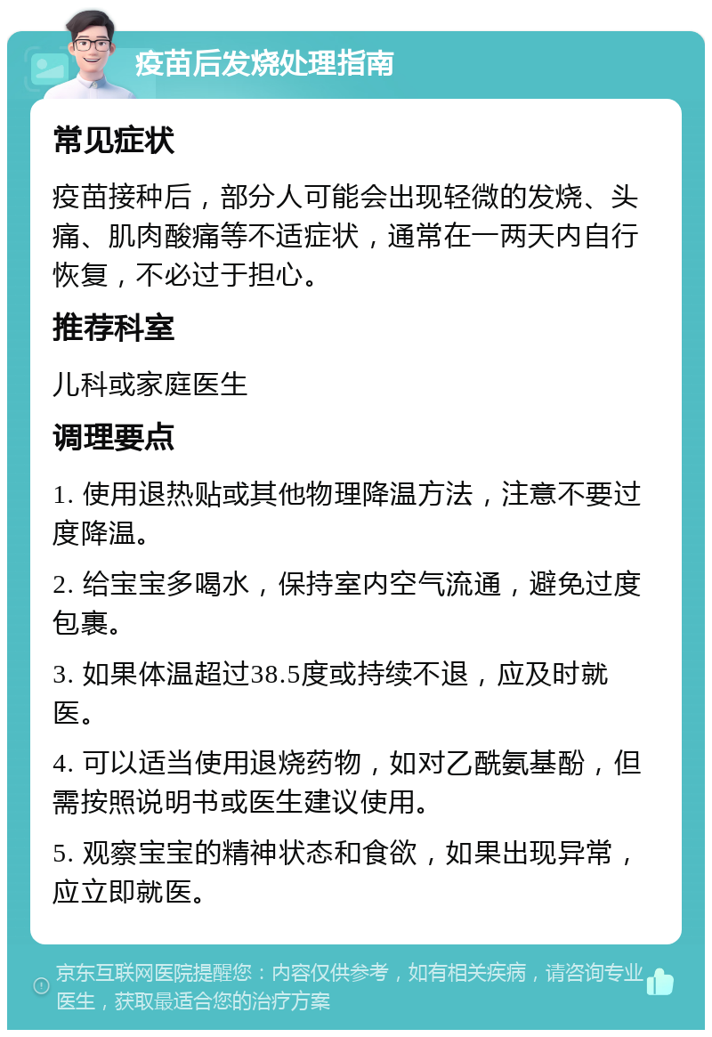 疫苗后发烧处理指南 常见症状 疫苗接种后，部分人可能会出现轻微的发烧、头痛、肌肉酸痛等不适症状，通常在一两天内自行恢复，不必过于担心。 推荐科室 儿科或家庭医生 调理要点 1. 使用退热贴或其他物理降温方法，注意不要过度降温。 2. 给宝宝多喝水，保持室内空气流通，避免过度包裹。 3. 如果体温超过38.5度或持续不退，应及时就医。 4. 可以适当使用退烧药物，如对乙酰氨基酚，但需按照说明书或医生建议使用。 5. 观察宝宝的精神状态和食欲，如果出现异常，应立即就医。