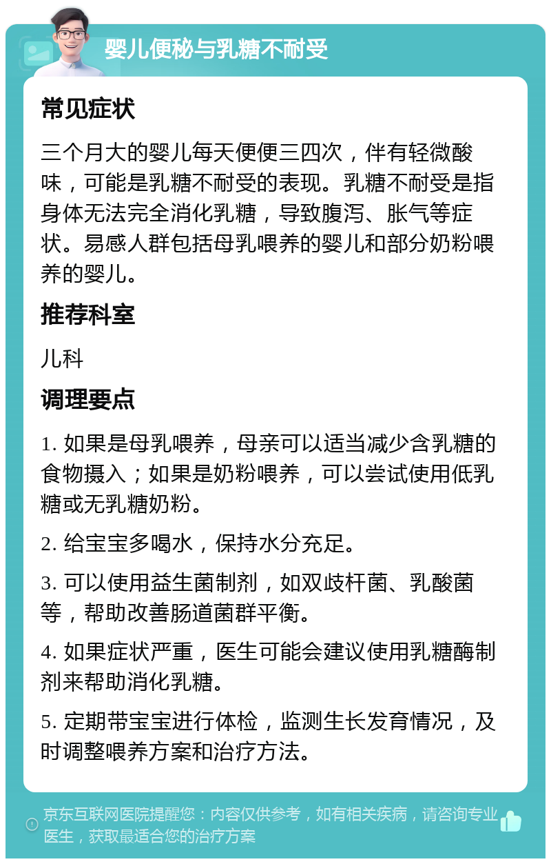 婴儿便秘与乳糖不耐受 常见症状 三个月大的婴儿每天便便三四次，伴有轻微酸味，可能是乳糖不耐受的表现。乳糖不耐受是指身体无法完全消化乳糖，导致腹泻、胀气等症状。易感人群包括母乳喂养的婴儿和部分奶粉喂养的婴儿。 推荐科室 儿科 调理要点 1. 如果是母乳喂养，母亲可以适当减少含乳糖的食物摄入；如果是奶粉喂养，可以尝试使用低乳糖或无乳糖奶粉。 2. 给宝宝多喝水，保持水分充足。 3. 可以使用益生菌制剂，如双歧杆菌、乳酸菌等，帮助改善肠道菌群平衡。 4. 如果症状严重，医生可能会建议使用乳糖酶制剂来帮助消化乳糖。 5. 定期带宝宝进行体检，监测生长发育情况，及时调整喂养方案和治疗方法。