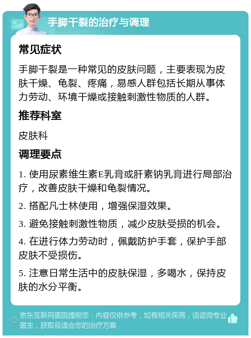 手脚干裂的治疗与调理 常见症状 手脚干裂是一种常见的皮肤问题，主要表现为皮肤干燥、龟裂、疼痛，易感人群包括长期从事体力劳动、环境干燥或接触刺激性物质的人群。 推荐科室 皮肤科 调理要点 1. 使用尿素维生素E乳膏或肝素钠乳膏进行局部治疗，改善皮肤干燥和龟裂情况。 2. 搭配凡士林使用，增强保湿效果。 3. 避免接触刺激性物质，减少皮肤受损的机会。 4. 在进行体力劳动时，佩戴防护手套，保护手部皮肤不受损伤。 5. 注意日常生活中的皮肤保湿，多喝水，保持皮肤的水分平衡。