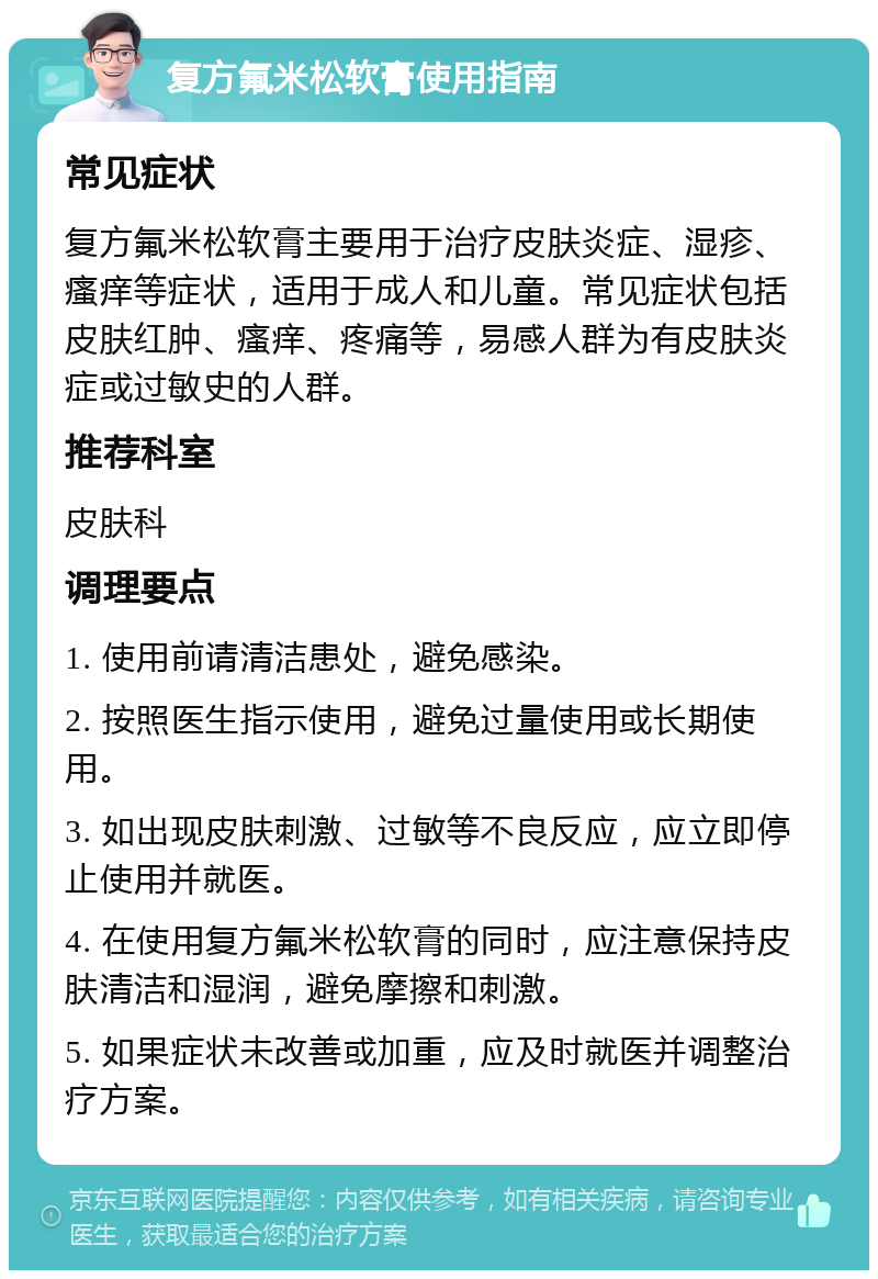 复方氟米松软膏使用指南 常见症状 复方氟米松软膏主要用于治疗皮肤炎症、湿疹、瘙痒等症状，适用于成人和儿童。常见症状包括皮肤红肿、瘙痒、疼痛等，易感人群为有皮肤炎症或过敏史的人群。 推荐科室 皮肤科 调理要点 1. 使用前请清洁患处，避免感染。 2. 按照医生指示使用，避免过量使用或长期使用。 3. 如出现皮肤刺激、过敏等不良反应，应立即停止使用并就医。 4. 在使用复方氟米松软膏的同时，应注意保持皮肤清洁和湿润，避免摩擦和刺激。 5. 如果症状未改善或加重，应及时就医并调整治疗方案。