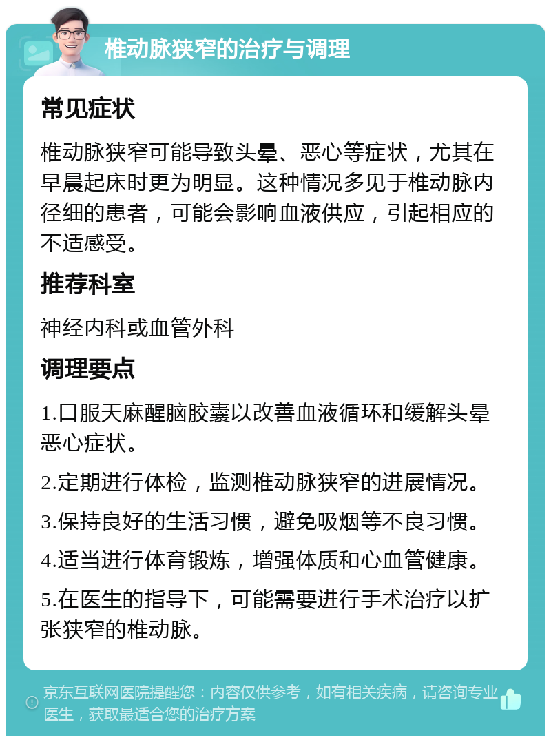 椎动脉狭窄的治疗与调理 常见症状 椎动脉狭窄可能导致头晕、恶心等症状，尤其在早晨起床时更为明显。这种情况多见于椎动脉内径细的患者，可能会影响血液供应，引起相应的不适感受。 推荐科室 神经内科或血管外科 调理要点 1.口服天麻醒脑胶囊以改善血液循环和缓解头晕恶心症状。 2.定期进行体检，监测椎动脉狭窄的进展情况。 3.保持良好的生活习惯，避免吸烟等不良习惯。 4.适当进行体育锻炼，增强体质和心血管健康。 5.在医生的指导下，可能需要进行手术治疗以扩张狭窄的椎动脉。