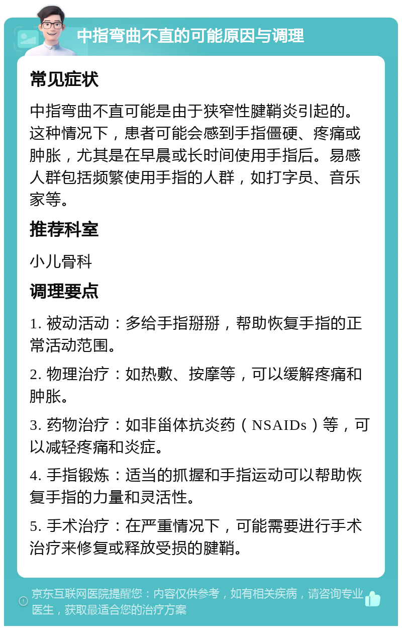 中指弯曲不直的可能原因与调理 常见症状 中指弯曲不直可能是由于狭窄性腱鞘炎引起的。这种情况下，患者可能会感到手指僵硬、疼痛或肿胀，尤其是在早晨或长时间使用手指后。易感人群包括频繁使用手指的人群，如打字员、音乐家等。 推荐科室 小儿骨科 调理要点 1. 被动活动：多给手指掰掰，帮助恢复手指的正常活动范围。 2. 物理治疗：如热敷、按摩等，可以缓解疼痛和肿胀。 3. 药物治疗：如非甾体抗炎药（NSAIDs）等，可以减轻疼痛和炎症。 4. 手指锻炼：适当的抓握和手指运动可以帮助恢复手指的力量和灵活性。 5. 手术治疗：在严重情况下，可能需要进行手术治疗来修复或释放受损的腱鞘。