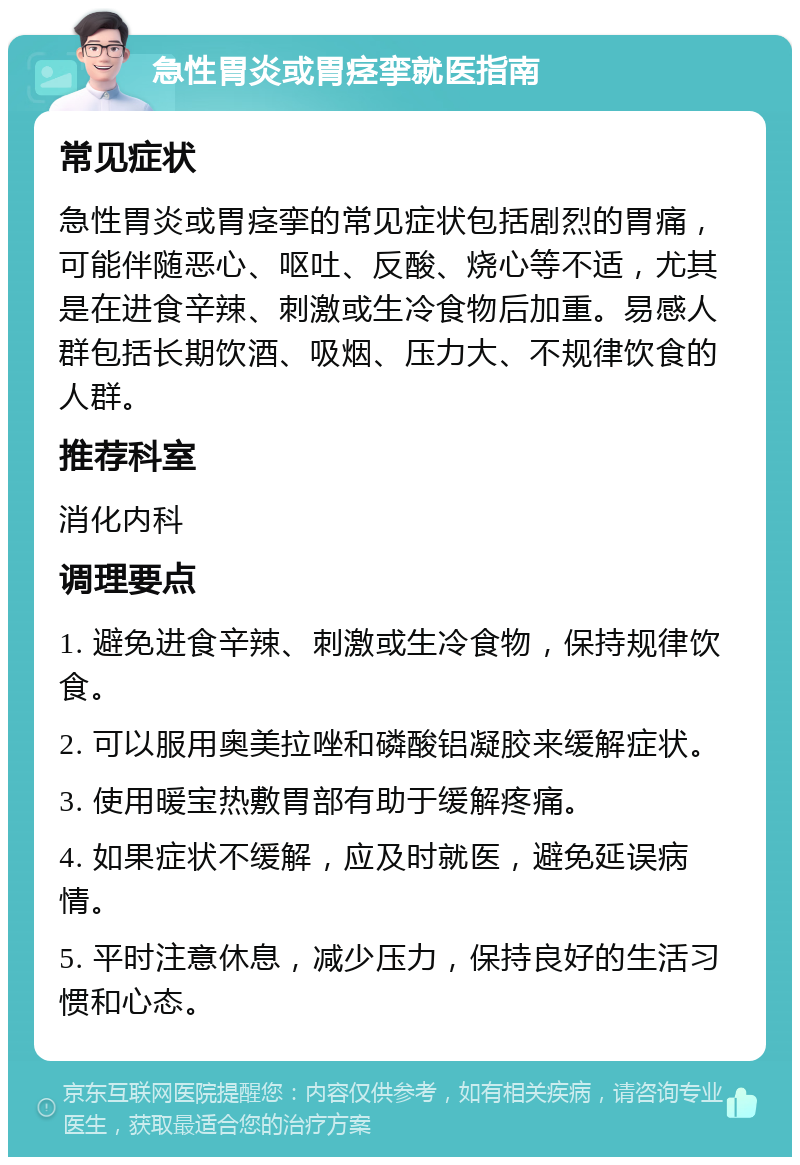 急性胃炎或胃痉挛就医指南 常见症状 急性胃炎或胃痉挛的常见症状包括剧烈的胃痛，可能伴随恶心、呕吐、反酸、烧心等不适，尤其是在进食辛辣、刺激或生冷食物后加重。易感人群包括长期饮酒、吸烟、压力大、不规律饮食的人群。 推荐科室 消化内科 调理要点 1. 避免进食辛辣、刺激或生冷食物，保持规律饮食。 2. 可以服用奥美拉唑和磷酸铝凝胶来缓解症状。 3. 使用暖宝热敷胃部有助于缓解疼痛。 4. 如果症状不缓解，应及时就医，避免延误病情。 5. 平时注意休息，减少压力，保持良好的生活习惯和心态。