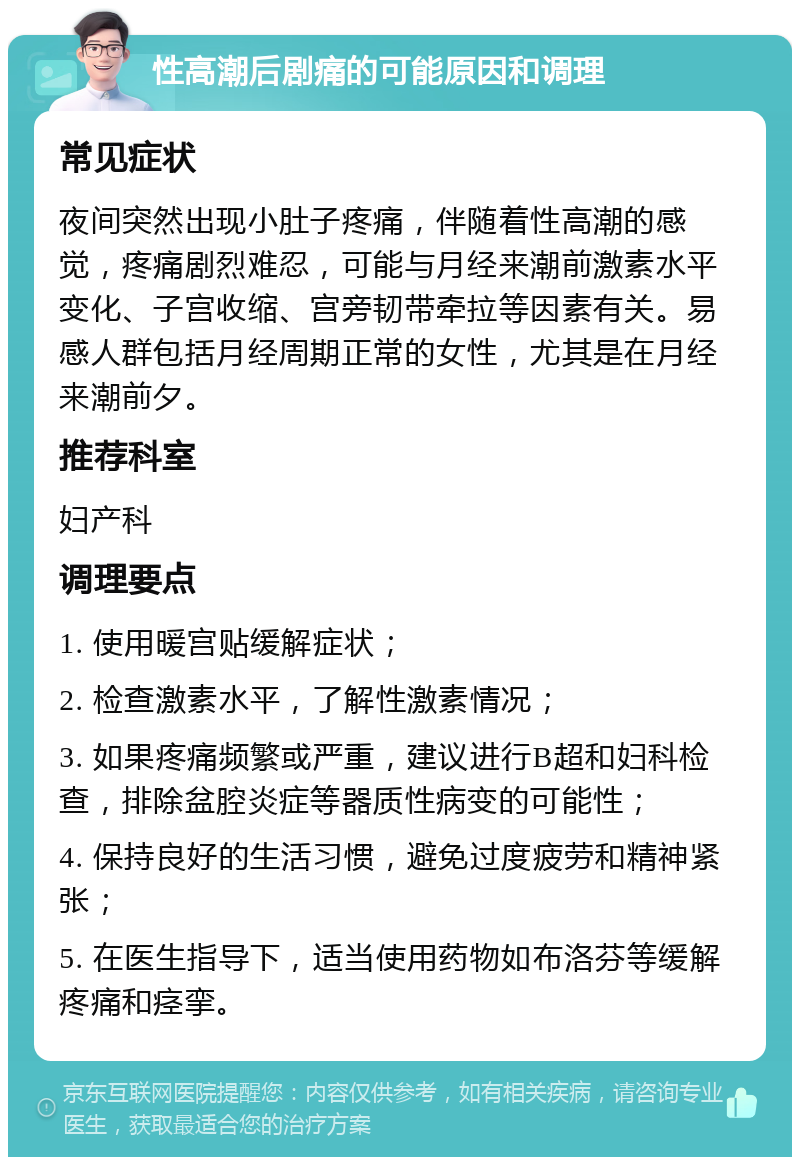 性高潮后剧痛的可能原因和调理 常见症状 夜间突然出现小肚子疼痛，伴随着性高潮的感觉，疼痛剧烈难忍，可能与月经来潮前激素水平变化、子宫收缩、宫旁韧带牵拉等因素有关。易感人群包括月经周期正常的女性，尤其是在月经来潮前夕。 推荐科室 妇产科 调理要点 1. 使用暖宫贴缓解症状； 2. 检查激素水平，了解性激素情况； 3. 如果疼痛频繁或严重，建议进行B超和妇科检查，排除盆腔炎症等器质性病变的可能性； 4. 保持良好的生活习惯，避免过度疲劳和精神紧张； 5. 在医生指导下，适当使用药物如布洛芬等缓解疼痛和痉挛。