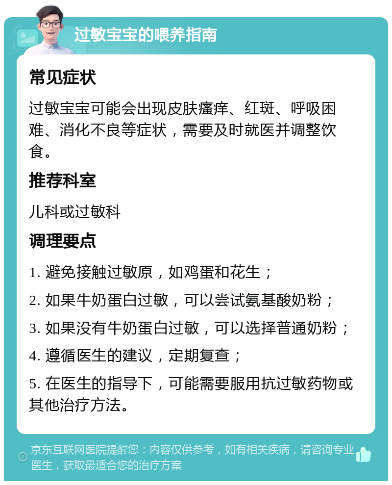 过敏宝宝的喂养指南 常见症状 过敏宝宝可能会出现皮肤瘙痒、红斑、呼吸困难、消化不良等症状，需要及时就医并调整饮食。 推荐科室 儿科或过敏科 调理要点 1. 避免接触过敏原，如鸡蛋和花生； 2. 如果牛奶蛋白过敏，可以尝试氨基酸奶粉； 3. 如果没有牛奶蛋白过敏，可以选择普通奶粉； 4. 遵循医生的建议，定期复查； 5. 在医生的指导下，可能需要服用抗过敏药物或其他治疗方法。