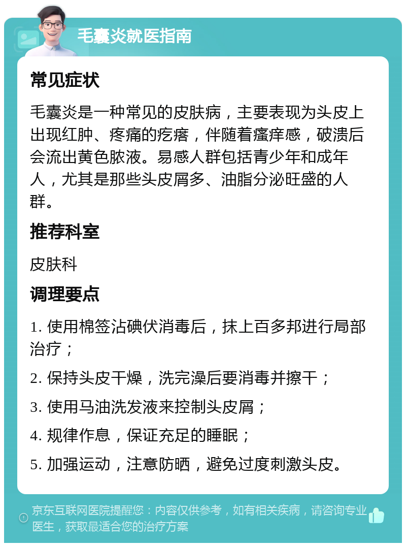 毛囊炎就医指南 常见症状 毛囊炎是一种常见的皮肤病，主要表现为头皮上出现红肿、疼痛的疙瘩，伴随着瘙痒感，破溃后会流出黄色脓液。易感人群包括青少年和成年人，尤其是那些头皮屑多、油脂分泌旺盛的人群。 推荐科室 皮肤科 调理要点 1. 使用棉签沾碘伏消毒后，抹上百多邦进行局部治疗； 2. 保持头皮干燥，洗完澡后要消毒并擦干； 3. 使用马油洗发液来控制头皮屑； 4. 规律作息，保证充足的睡眠； 5. 加强运动，注意防晒，避免过度刺激头皮。