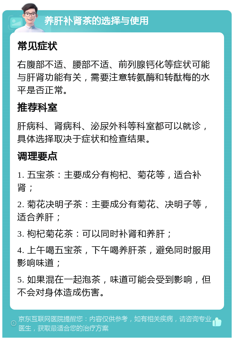 养肝补肾茶的选择与使用 常见症状 右腹部不适、腰部不适、前列腺钙化等症状可能与肝肾功能有关，需要注意转氨酶和转酞梅的水平是否正常。 推荐科室 肝病科、肾病科、泌尿外科等科室都可以就诊，具体选择取决于症状和检查结果。 调理要点 1. 五宝茶：主要成分有枸杞、菊花等，适合补肾； 2. 菊花决明子茶：主要成分有菊花、决明子等，适合养肝； 3. 枸杞菊花茶：可以同时补肾和养肝； 4. 上午喝五宝茶，下午喝养肝茶，避免同时服用影响味道； 5. 如果混在一起泡茶，味道可能会受到影响，但不会对身体造成伤害。