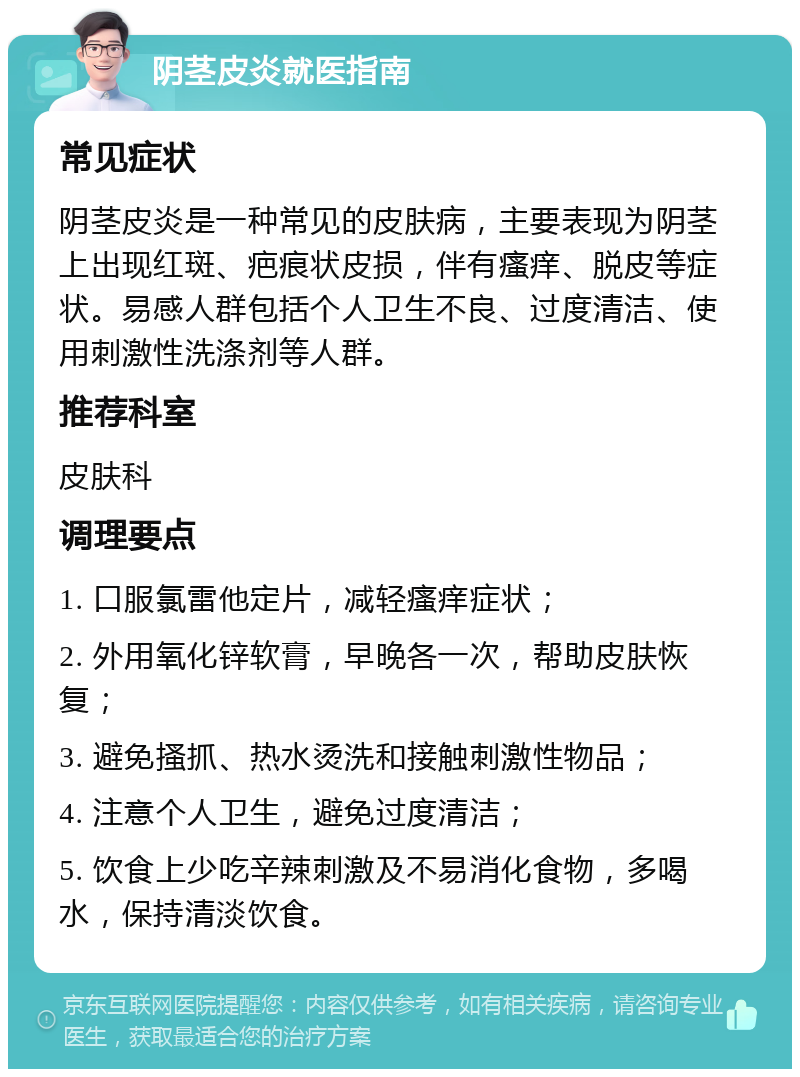 阴茎皮炎就医指南 常见症状 阴茎皮炎是一种常见的皮肤病，主要表现为阴茎上出现红斑、疤痕状皮损，伴有瘙痒、脱皮等症状。易感人群包括个人卫生不良、过度清洁、使用刺激性洗涤剂等人群。 推荐科室 皮肤科 调理要点 1. 口服氯雷他定片，减轻瘙痒症状； 2. 外用氧化锌软膏，早晚各一次，帮助皮肤恢复； 3. 避免搔抓、热水烫洗和接触刺激性物品； 4. 注意个人卫生，避免过度清洁； 5. 饮食上少吃辛辣刺激及不易消化食物，多喝水，保持清淡饮食。