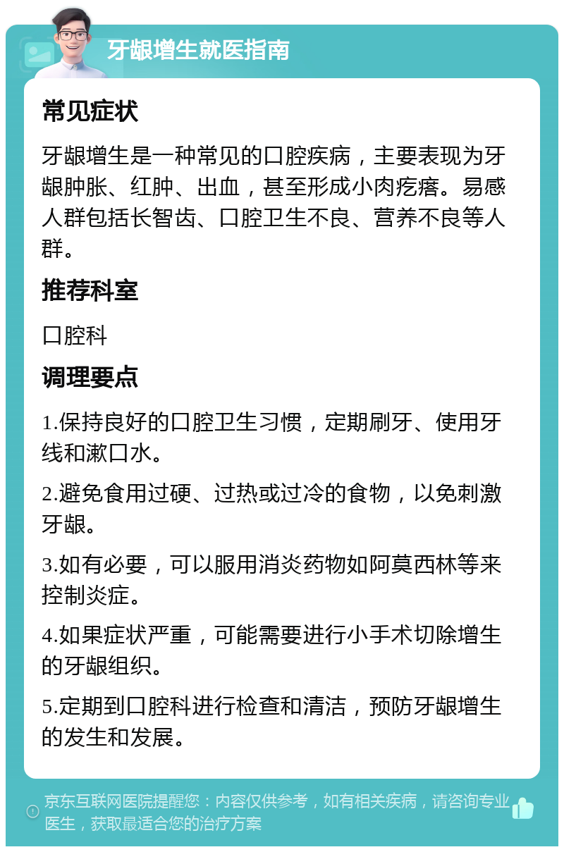 牙龈增生就医指南 常见症状 牙龈增生是一种常见的口腔疾病，主要表现为牙龈肿胀、红肿、出血，甚至形成小肉疙瘩。易感人群包括长智齿、口腔卫生不良、营养不良等人群。 推荐科室 口腔科 调理要点 1.保持良好的口腔卫生习惯，定期刷牙、使用牙线和漱口水。 2.避免食用过硬、过热或过冷的食物，以免刺激牙龈。 3.如有必要，可以服用消炎药物如阿莫西林等来控制炎症。 4.如果症状严重，可能需要进行小手术切除增生的牙龈组织。 5.定期到口腔科进行检查和清洁，预防牙龈增生的发生和发展。