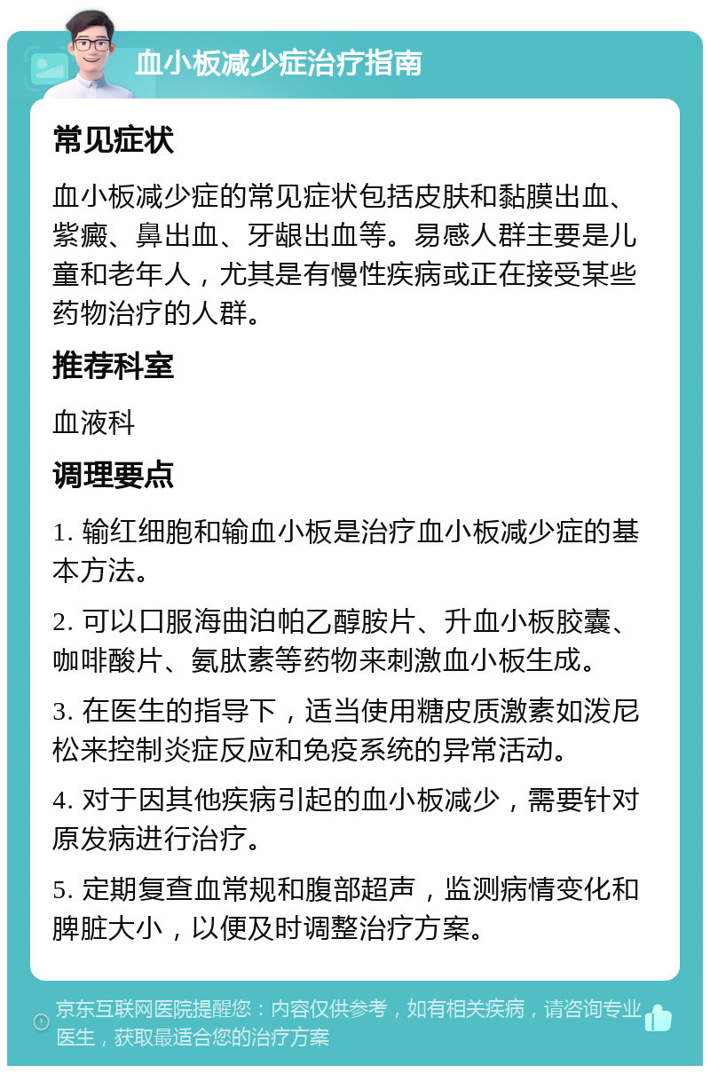 血小板减少症治疗指南 常见症状 血小板减少症的常见症状包括皮肤和黏膜出血、紫癜、鼻出血、牙龈出血等。易感人群主要是儿童和老年人，尤其是有慢性疾病或正在接受某些药物治疗的人群。 推荐科室 血液科 调理要点 1. 输红细胞和输血小板是治疗血小板减少症的基本方法。 2. 可以口服海曲泊帕乙醇胺片、升血小板胶囊、咖啡酸片、氨肽素等药物来刺激血小板生成。 3. 在医生的指导下，适当使用糖皮质激素如泼尼松来控制炎症反应和免疫系统的异常活动。 4. 对于因其他疾病引起的血小板减少，需要针对原发病进行治疗。 5. 定期复查血常规和腹部超声，监测病情变化和脾脏大小，以便及时调整治疗方案。