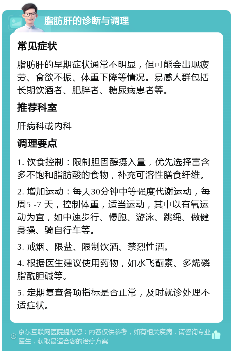 脂肪肝的诊断与调理 常见症状 脂肪肝的早期症状通常不明显，但可能会出现疲劳、食欲不振、体重下降等情况。易感人群包括长期饮酒者、肥胖者、糖尿病患者等。 推荐科室 肝病科或内科 调理要点 1. 饮食控制：限制胆固醇摄入量，优先选择富含多不饱和脂肪酸的食物，补充可溶性膳食纤维。 2. 增加运动：每天30分钟中等强度代谢运动，每周5 -7 天，控制体重，适当运动，其中以有氧运动为宜，如中速步行、慢跑、游泳、跳绳、做健身操、骑自行车等。 3. 戒烟、限盐、限制饮酒、禁烈性酒。 4. 根据医生建议使用药物，如水飞蓟素、多烯磷脂酰胆碱等。 5. 定期复查各项指标是否正常，及时就诊处理不适症状。