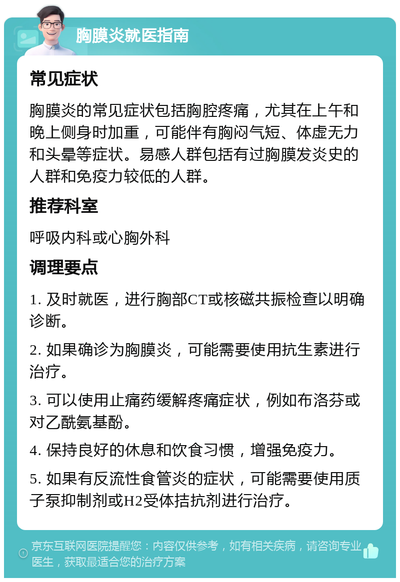 胸膜炎就医指南 常见症状 胸膜炎的常见症状包括胸腔疼痛，尤其在上午和晚上侧身时加重，可能伴有胸闷气短、体虚无力和头晕等症状。易感人群包括有过胸膜发炎史的人群和免疫力较低的人群。 推荐科室 呼吸内科或心胸外科 调理要点 1. 及时就医，进行胸部CT或核磁共振检查以明确诊断。 2. 如果确诊为胸膜炎，可能需要使用抗生素进行治疗。 3. 可以使用止痛药缓解疼痛症状，例如布洛芬或对乙酰氨基酚。 4. 保持良好的休息和饮食习惯，增强免疫力。 5. 如果有反流性食管炎的症状，可能需要使用质子泵抑制剂或H2受体拮抗剂进行治疗。