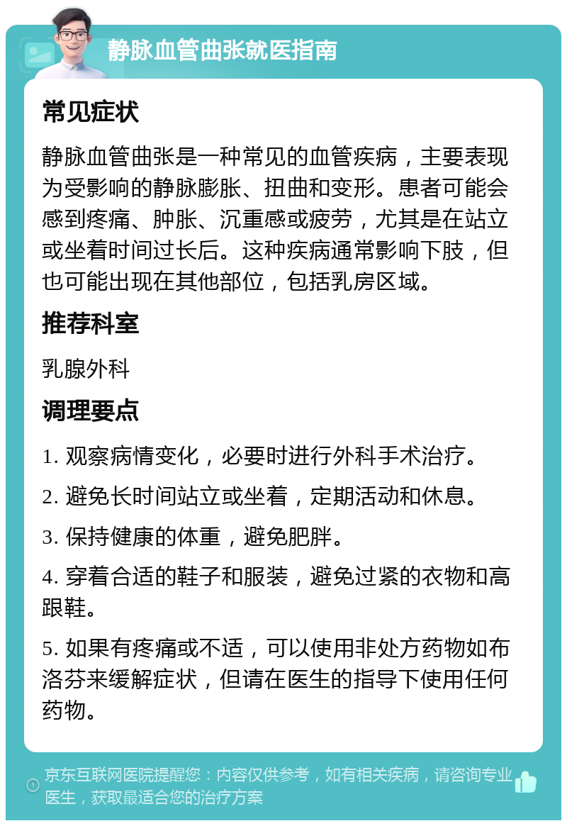 静脉血管曲张就医指南 常见症状 静脉血管曲张是一种常见的血管疾病，主要表现为受影响的静脉膨胀、扭曲和变形。患者可能会感到疼痛、肿胀、沉重感或疲劳，尤其是在站立或坐着时间过长后。这种疾病通常影响下肢，但也可能出现在其他部位，包括乳房区域。 推荐科室 乳腺外科 调理要点 1. 观察病情变化，必要时进行外科手术治疗。 2. 避免长时间站立或坐着，定期活动和休息。 3. 保持健康的体重，避免肥胖。 4. 穿着合适的鞋子和服装，避免过紧的衣物和高跟鞋。 5. 如果有疼痛或不适，可以使用非处方药物如布洛芬来缓解症状，但请在医生的指导下使用任何药物。