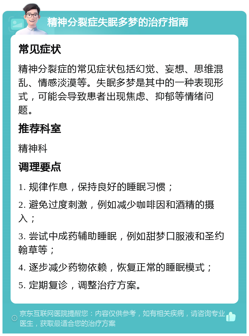 精神分裂症失眠多梦的治疗指南 常见症状 精神分裂症的常见症状包括幻觉、妄想、思维混乱、情感淡漠等。失眠多梦是其中的一种表现形式，可能会导致患者出现焦虑、抑郁等情绪问题。 推荐科室 精神科 调理要点 1. 规律作息，保持良好的睡眠习惯； 2. 避免过度刺激，例如减少咖啡因和酒精的摄入； 3. 尝试中成药辅助睡眠，例如甜梦口服液和圣约翰草等； 4. 逐步减少药物依赖，恢复正常的睡眠模式； 5. 定期复诊，调整治疗方案。