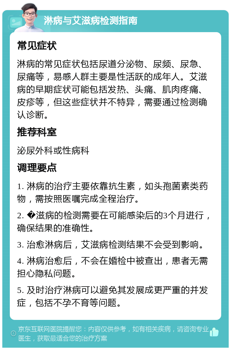 淋病与艾滋病检测指南 常见症状 淋病的常见症状包括尿道分泌物、尿频、尿急、尿痛等，易感人群主要是性活跃的成年人。艾滋病的早期症状可能包括发热、头痛、肌肉疼痛、皮疹等，但这些症状并不特异，需要通过检测确认诊断。 推荐科室 泌尿外科或性病科 调理要点 1. 淋病的治疗主要依靠抗生素，如头孢菌素类药物，需按照医嘱完成全程治疗。 2. �滋病的检测需要在可能感染后的3个月进行，确保结果的准确性。 3. 治愈淋病后，艾滋病检测结果不会受到影响。 4. 淋病治愈后，不会在婚检中被查出，患者无需担心隐私问题。 5. 及时治疗淋病可以避免其发展成更严重的并发症，包括不孕不育等问题。