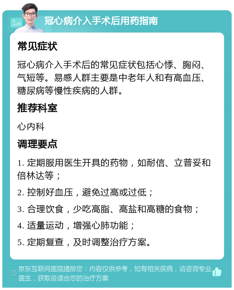 冠心病介入手术后用药指南 常见症状 冠心病介入手术后的常见症状包括心悸、胸闷、气短等。易感人群主要是中老年人和有高血压、糖尿病等慢性疾病的人群。 推荐科室 心内科 调理要点 1. 定期服用医生开具的药物，如耐信、立普妥和倍林达等； 2. 控制好血压，避免过高或过低； 3. 合理饮食，少吃高脂、高盐和高糖的食物； 4. 适量运动，增强心肺功能； 5. 定期复查，及时调整治疗方案。