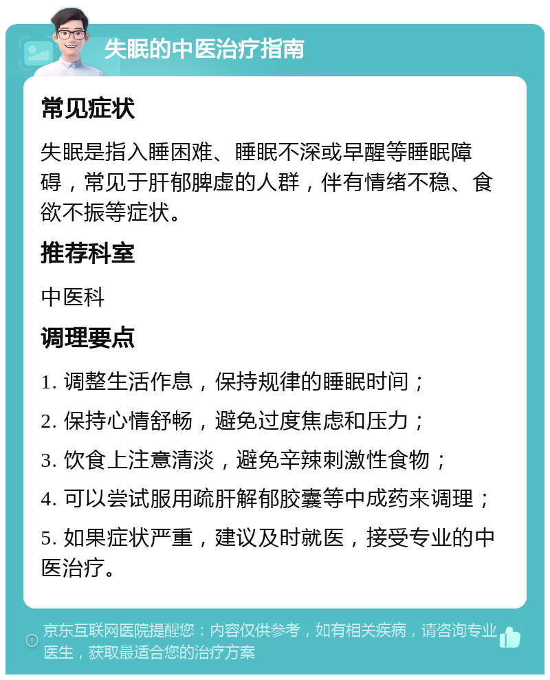 失眠的中医治疗指南 常见症状 失眠是指入睡困难、睡眠不深或早醒等睡眠障碍，常见于肝郁脾虚的人群，伴有情绪不稳、食欲不振等症状。 推荐科室 中医科 调理要点 1. 调整生活作息，保持规律的睡眠时间； 2. 保持心情舒畅，避免过度焦虑和压力； 3. 饮食上注意清淡，避免辛辣刺激性食物； 4. 可以尝试服用疏肝解郁胶囊等中成药来调理； 5. 如果症状严重，建议及时就医，接受专业的中医治疗。