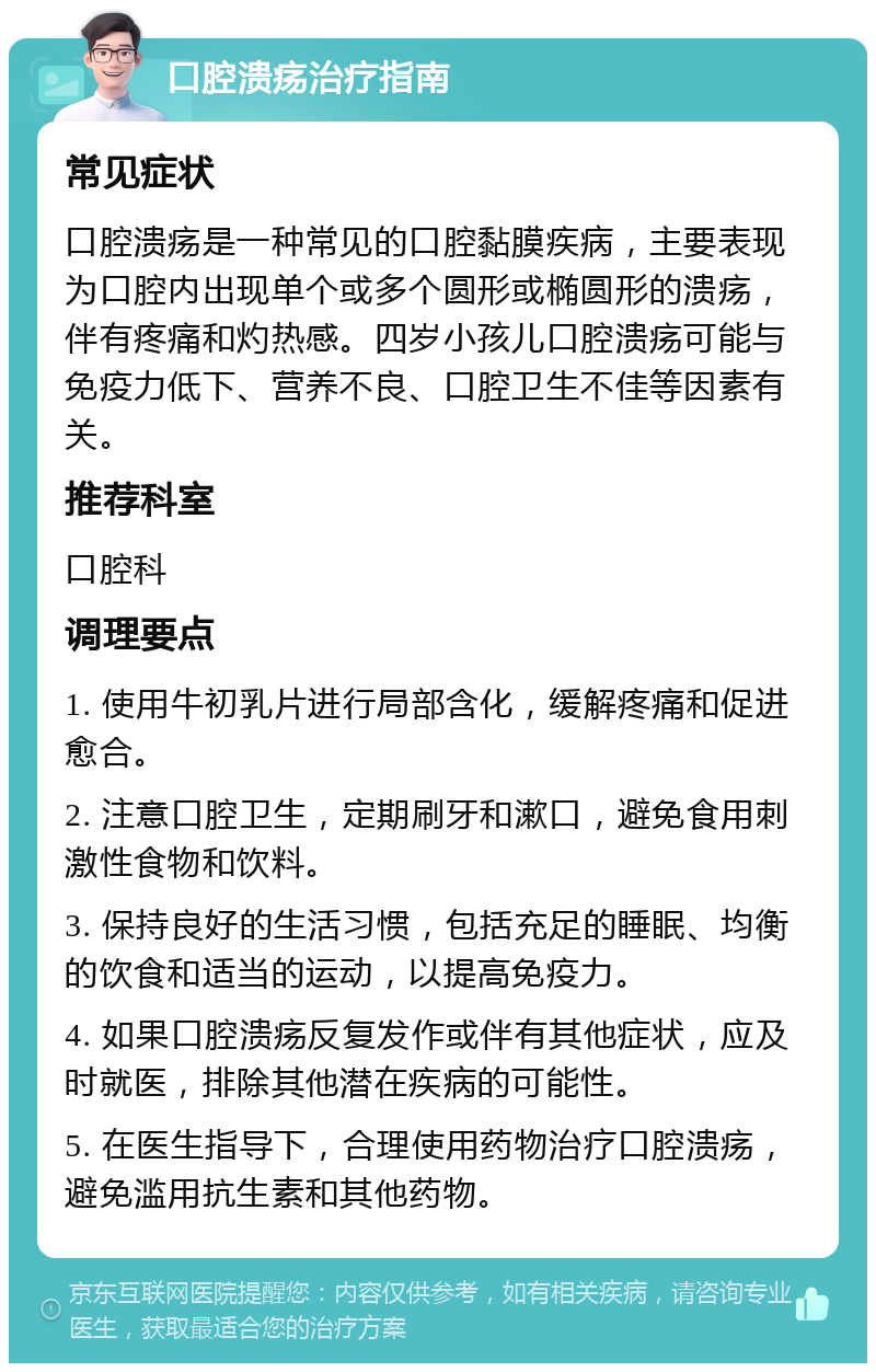 口腔溃疡治疗指南 常见症状 口腔溃疡是一种常见的口腔黏膜疾病，主要表现为口腔内出现单个或多个圆形或椭圆形的溃疡，伴有疼痛和灼热感。四岁小孩儿口腔溃疡可能与免疫力低下、营养不良、口腔卫生不佳等因素有关。 推荐科室 口腔科 调理要点 1. 使用牛初乳片进行局部含化，缓解疼痛和促进愈合。 2. 注意口腔卫生，定期刷牙和漱口，避免食用刺激性食物和饮料。 3. 保持良好的生活习惯，包括充足的睡眠、均衡的饮食和适当的运动，以提高免疫力。 4. 如果口腔溃疡反复发作或伴有其他症状，应及时就医，排除其他潜在疾病的可能性。 5. 在医生指导下，合理使用药物治疗口腔溃疡，避免滥用抗生素和其他药物。