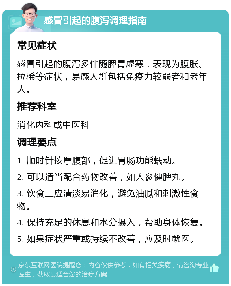 感冒引起的腹泻调理指南 常见症状 感冒引起的腹泻多伴随脾胃虚寒，表现为腹胀、拉稀等症状，易感人群包括免疫力较弱者和老年人。 推荐科室 消化内科或中医科 调理要点 1. 顺时针按摩腹部，促进胃肠功能蠕动。 2. 可以适当配合药物改善，如人参健脾丸。 3. 饮食上应清淡易消化，避免油腻和刺激性食物。 4. 保持充足的休息和水分摄入，帮助身体恢复。 5. 如果症状严重或持续不改善，应及时就医。