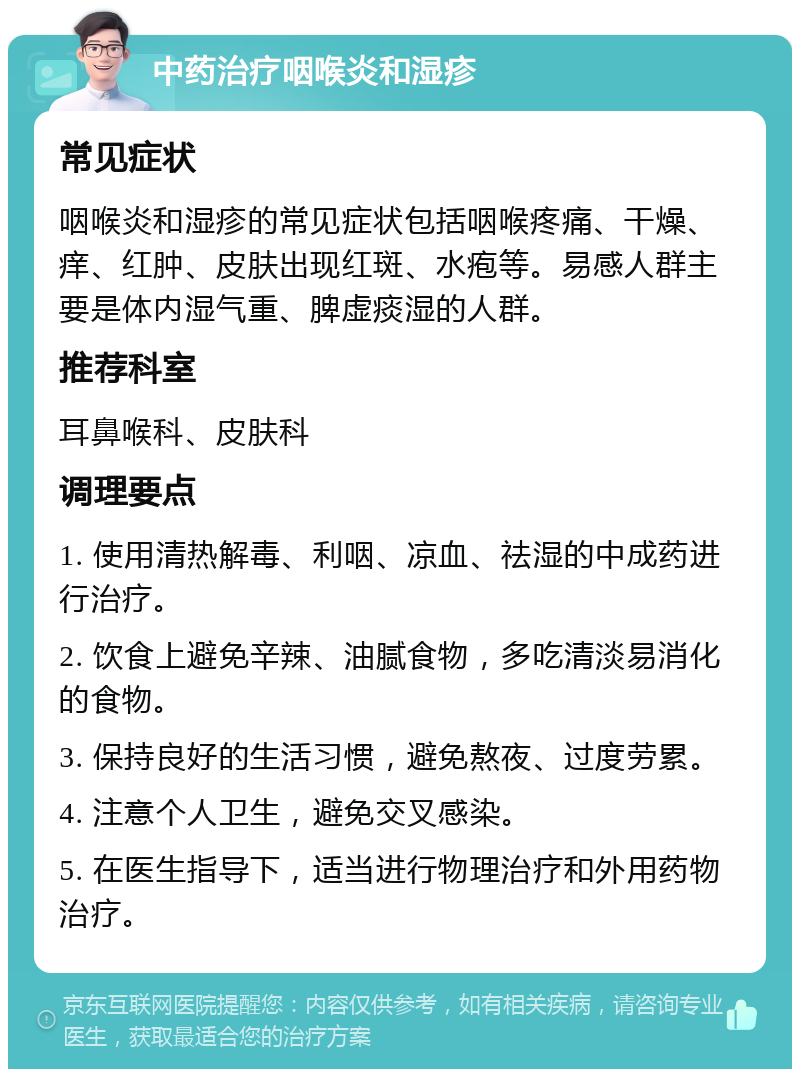 中药治疗咽喉炎和湿疹 常见症状 咽喉炎和湿疹的常见症状包括咽喉疼痛、干燥、痒、红肿、皮肤出现红斑、水疱等。易感人群主要是体内湿气重、脾虚痰湿的人群。 推荐科室 耳鼻喉科、皮肤科 调理要点 1. 使用清热解毒、利咽、凉血、祛湿的中成药进行治疗。 2. 饮食上避免辛辣、油腻食物，多吃清淡易消化的食物。 3. 保持良好的生活习惯，避免熬夜、过度劳累。 4. 注意个人卫生，避免交叉感染。 5. 在医生指导下，适当进行物理治疗和外用药物治疗。