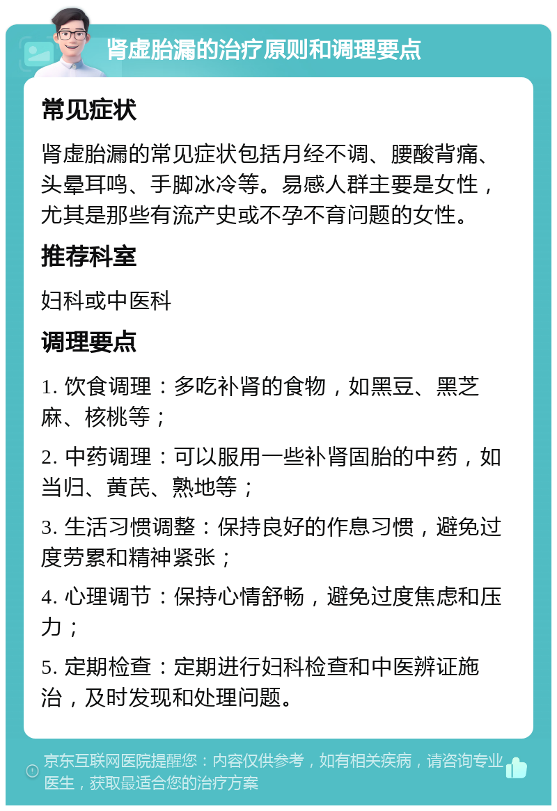 肾虚胎漏的治疗原则和调理要点 常见症状 肾虚胎漏的常见症状包括月经不调、腰酸背痛、头晕耳鸣、手脚冰冷等。易感人群主要是女性，尤其是那些有流产史或不孕不育问题的女性。 推荐科室 妇科或中医科 调理要点 1. 饮食调理：多吃补肾的食物，如黑豆、黑芝麻、核桃等； 2. 中药调理：可以服用一些补肾固胎的中药，如当归、黄芪、熟地等； 3. 生活习惯调整：保持良好的作息习惯，避免过度劳累和精神紧张； 4. 心理调节：保持心情舒畅，避免过度焦虑和压力； 5. 定期检查：定期进行妇科检查和中医辨证施治，及时发现和处理问题。