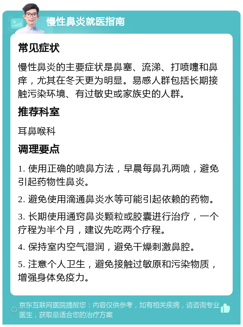 慢性鼻炎就医指南 常见症状 慢性鼻炎的主要症状是鼻塞、流涕、打喷嚏和鼻痒，尤其在冬天更为明显。易感人群包括长期接触污染环境、有过敏史或家族史的人群。 推荐科室 耳鼻喉科 调理要点 1. 使用正确的喷鼻方法，早晨每鼻孔两喷，避免引起药物性鼻炎。 2. 避免使用滴通鼻炎水等可能引起依赖的药物。 3. 长期使用通窍鼻炎颗粒或胶囊进行治疗，一个疗程为半个月，建议先吃两个疗程。 4. 保持室内空气湿润，避免干燥刺激鼻腔。 5. 注意个人卫生，避免接触过敏原和污染物质，增强身体免疫力。