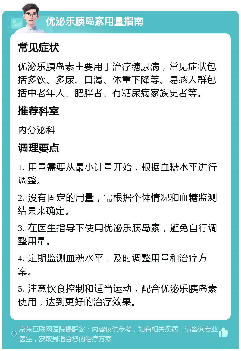 优泌乐胰岛素用量指南 常见症状 优泌乐胰岛素主要用于治疗糖尿病，常见症状包括多饮、多尿、口渴、体重下降等。易感人群包括中老年人、肥胖者、有糖尿病家族史者等。 推荐科室 内分泌科 调理要点 1. 用量需要从最小计量开始，根据血糖水平进行调整。 2. 没有固定的用量，需根据个体情况和血糖监测结果来确定。 3. 在医生指导下使用优泌乐胰岛素，避免自行调整用量。 4. 定期监测血糖水平，及时调整用量和治疗方案。 5. 注意饮食控制和适当运动，配合优泌乐胰岛素使用，达到更好的治疗效果。