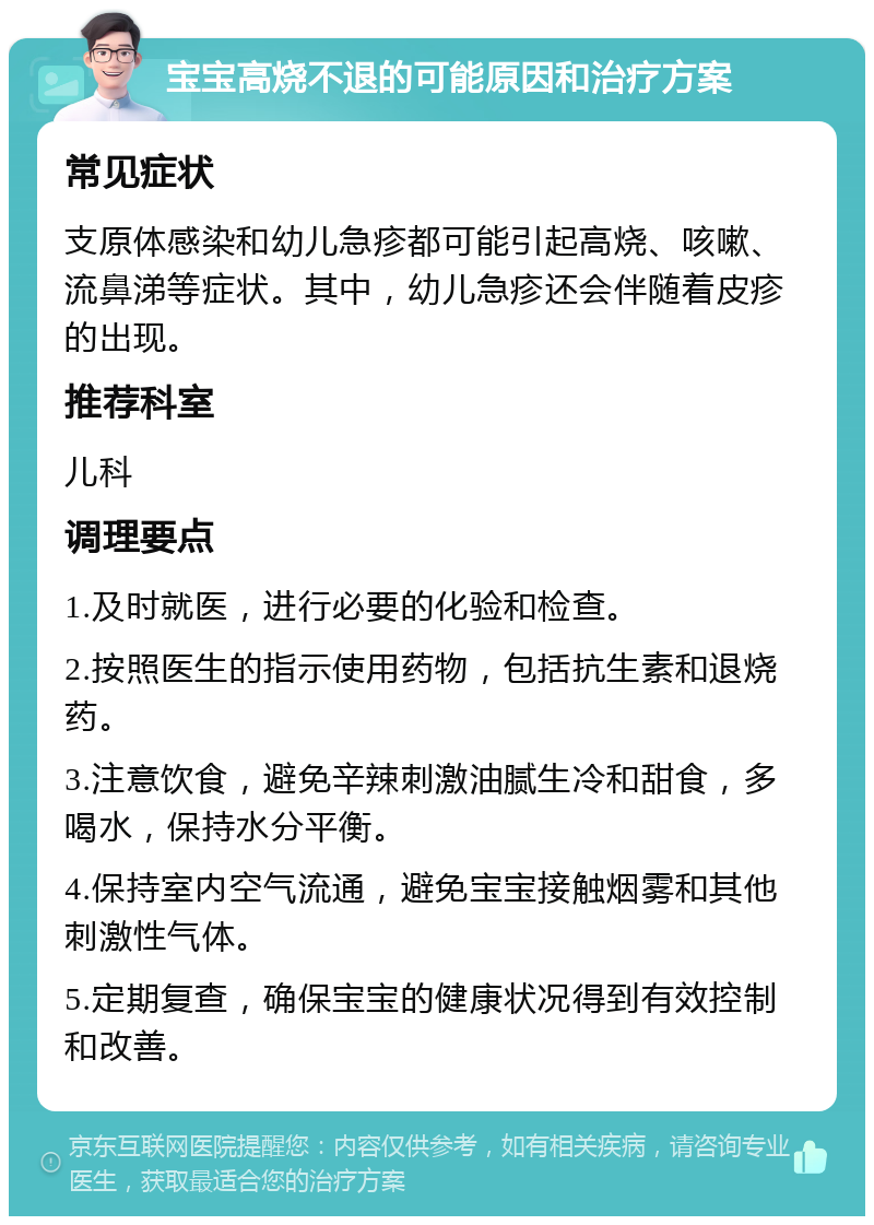 宝宝高烧不退的可能原因和治疗方案 常见症状 支原体感染和幼儿急疹都可能引起高烧、咳嗽、流鼻涕等症状。其中，幼儿急疹还会伴随着皮疹的出现。 推荐科室 儿科 调理要点 1.及时就医，进行必要的化验和检查。 2.按照医生的指示使用药物，包括抗生素和退烧药。 3.注意饮食，避免辛辣刺激油腻生冷和甜食，多喝水，保持水分平衡。 4.保持室内空气流通，避免宝宝接触烟雾和其他刺激性气体。 5.定期复查，确保宝宝的健康状况得到有效控制和改善。