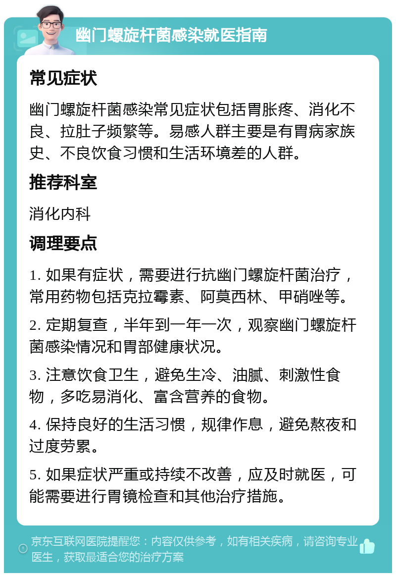 幽门螺旋杆菌感染就医指南 常见症状 幽门螺旋杆菌感染常见症状包括胃胀疼、消化不良、拉肚子频繁等。易感人群主要是有胃病家族史、不良饮食习惯和生活环境差的人群。 推荐科室 消化内科 调理要点 1. 如果有症状，需要进行抗幽门螺旋杆菌治疗，常用药物包括克拉霉素、阿莫西林、甲硝唑等。 2. 定期复查，半年到一年一次，观察幽门螺旋杆菌感染情况和胃部健康状况。 3. 注意饮食卫生，避免生冷、油腻、刺激性食物，多吃易消化、富含营养的食物。 4. 保持良好的生活习惯，规律作息，避免熬夜和过度劳累。 5. 如果症状严重或持续不改善，应及时就医，可能需要进行胃镜检查和其他治疗措施。