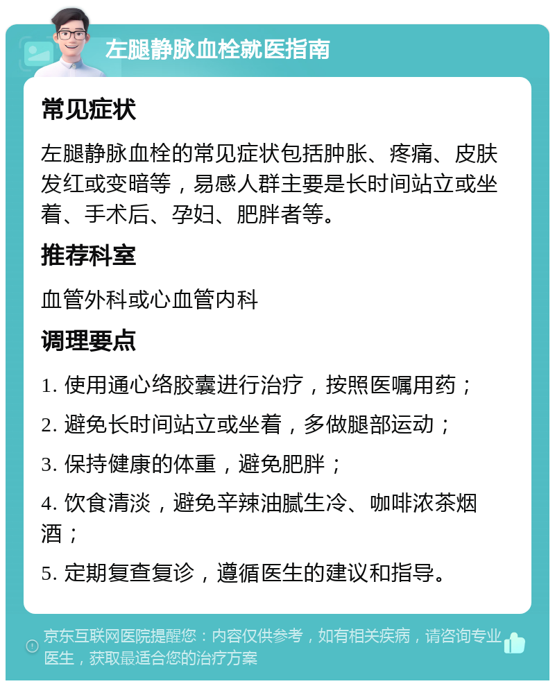 左腿静脉血栓就医指南 常见症状 左腿静脉血栓的常见症状包括肿胀、疼痛、皮肤发红或变暗等，易感人群主要是长时间站立或坐着、手术后、孕妇、肥胖者等。 推荐科室 血管外科或心血管内科 调理要点 1. 使用通心络胶囊进行治疗，按照医嘱用药； 2. 避免长时间站立或坐着，多做腿部运动； 3. 保持健康的体重，避免肥胖； 4. 饮食清淡，避免辛辣油腻生冷、咖啡浓茶烟酒； 5. 定期复查复诊，遵循医生的建议和指导。