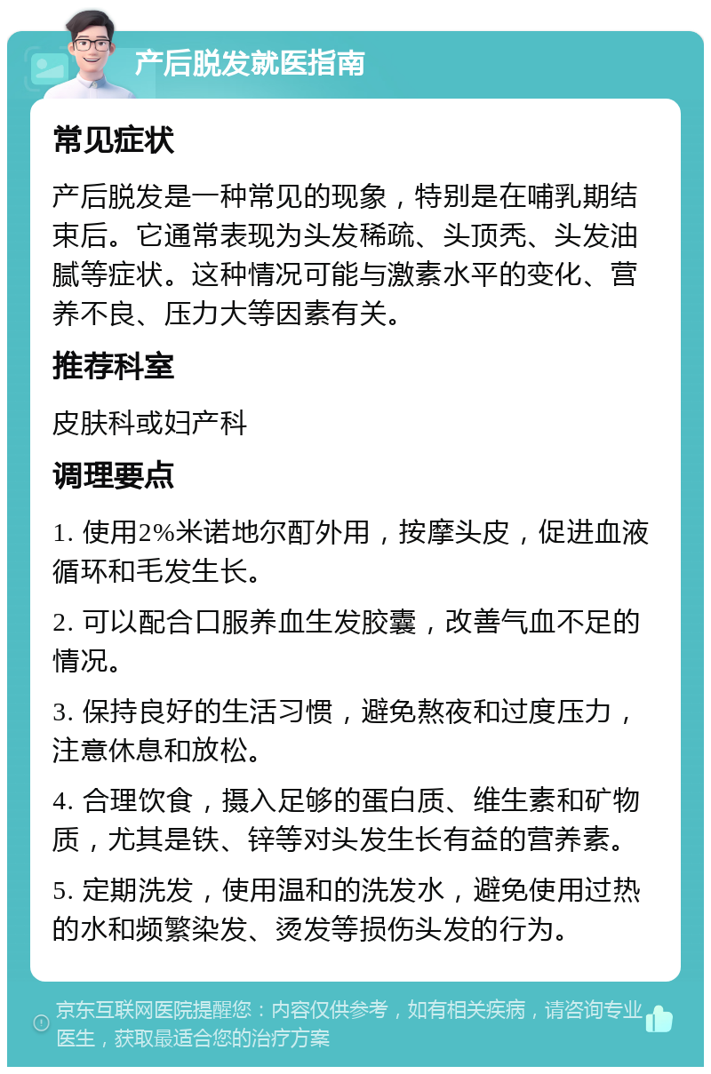 产后脱发就医指南 常见症状 产后脱发是一种常见的现象，特别是在哺乳期结束后。它通常表现为头发稀疏、头顶秃、头发油腻等症状。这种情况可能与激素水平的变化、营养不良、压力大等因素有关。 推荐科室 皮肤科或妇产科 调理要点 1. 使用2%米诺地尔酊外用，按摩头皮，促进血液循环和毛发生长。 2. 可以配合口服养血生发胶囊，改善气血不足的情况。 3. 保持良好的生活习惯，避免熬夜和过度压力，注意休息和放松。 4. 合理饮食，摄入足够的蛋白质、维生素和矿物质，尤其是铁、锌等对头发生长有益的营养素。 5. 定期洗发，使用温和的洗发水，避免使用过热的水和频繁染发、烫发等损伤头发的行为。