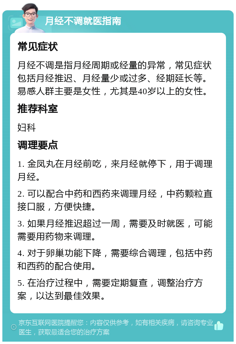 月经不调就医指南 常见症状 月经不调是指月经周期或经量的异常，常见症状包括月经推迟、月经量少或过多、经期延长等。易感人群主要是女性，尤其是40岁以上的女性。 推荐科室 妇科 调理要点 1. 金凤丸在月经前吃，来月经就停下，用于调理月经。 2. 可以配合中药和西药来调理月经，中药颗粒直接口服，方便快捷。 3. 如果月经推迟超过一周，需要及时就医，可能需要用药物来调理。 4. 对于卵巢功能下降，需要综合调理，包括中药和西药的配合使用。 5. 在治疗过程中，需要定期复查，调整治疗方案，以达到最佳效果。