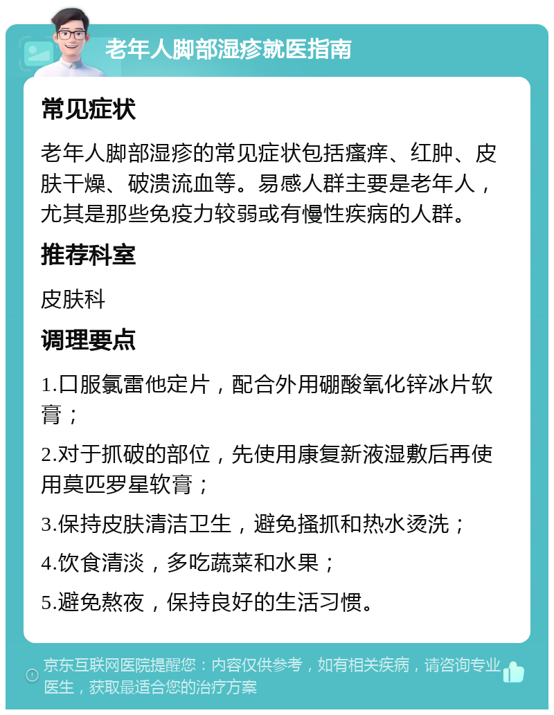 老年人脚部湿疹就医指南 常见症状 老年人脚部湿疹的常见症状包括瘙痒、红肿、皮肤干燥、破溃流血等。易感人群主要是老年人，尤其是那些免疫力较弱或有慢性疾病的人群。 推荐科室 皮肤科 调理要点 1.口服氯雷他定片，配合外用硼酸氧化锌冰片软膏； 2.对于抓破的部位，先使用康复新液湿敷后再使用莫匹罗星软膏； 3.保持皮肤清洁卫生，避免搔抓和热水烫洗； 4.饮食清淡，多吃蔬菜和水果； 5.避免熬夜，保持良好的生活习惯。