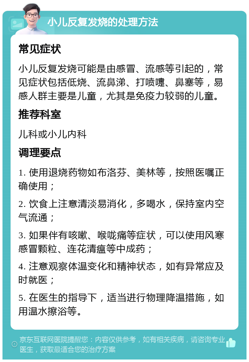 小儿反复发烧的处理方法 常见症状 小儿反复发烧可能是由感冒、流感等引起的，常见症状包括低烧、流鼻涕、打喷嚏、鼻塞等，易感人群主要是儿童，尤其是免疫力较弱的儿童。 推荐科室 儿科或小儿内科 调理要点 1. 使用退烧药物如布洛芬、美林等，按照医嘱正确使用； 2. 饮食上注意清淡易消化，多喝水，保持室内空气流通； 3. 如果伴有咳嗽、喉咙痛等症状，可以使用风寒感冒颗粒、连花清瘟等中成药； 4. 注意观察体温变化和精神状态，如有异常应及时就医； 5. 在医生的指导下，适当进行物理降温措施，如用温水擦浴等。