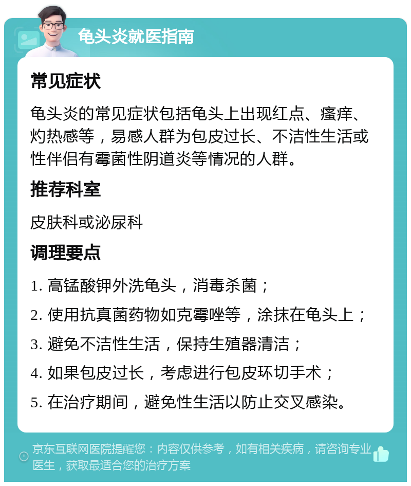 龟头炎就医指南 常见症状 龟头炎的常见症状包括龟头上出现红点、瘙痒、灼热感等，易感人群为包皮过长、不洁性生活或性伴侣有霉菌性阴道炎等情况的人群。 推荐科室 皮肤科或泌尿科 调理要点 1. 高锰酸钾外洗龟头，消毒杀菌； 2. 使用抗真菌药物如克霉唑等，涂抹在龟头上； 3. 避免不洁性生活，保持生殖器清洁； 4. 如果包皮过长，考虑进行包皮环切手术； 5. 在治疗期间，避免性生活以防止交叉感染。