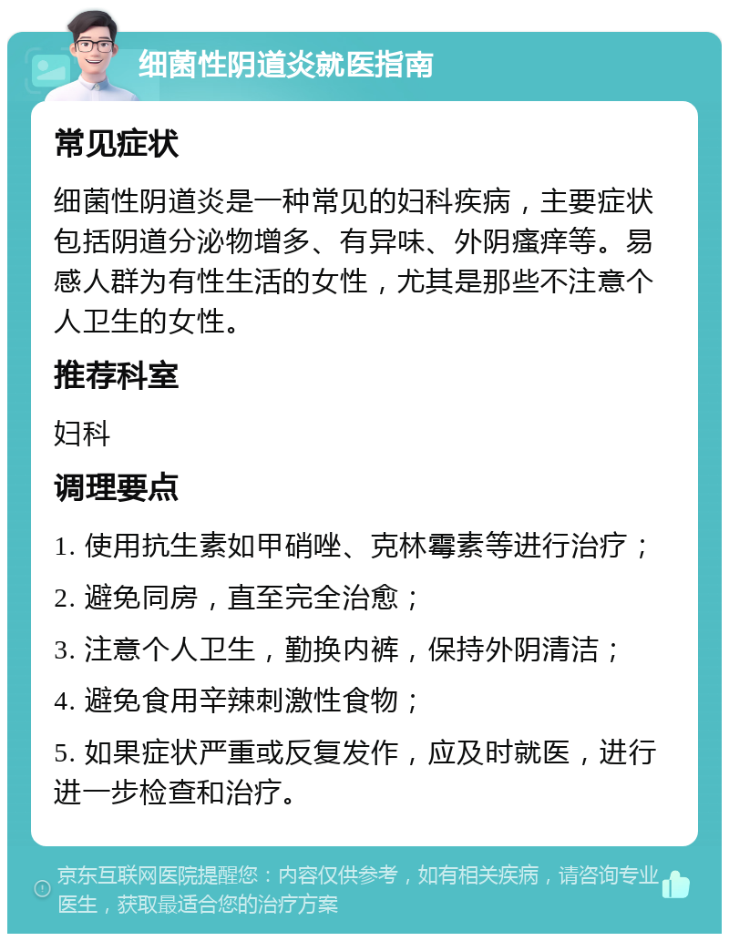 细菌性阴道炎就医指南 常见症状 细菌性阴道炎是一种常见的妇科疾病，主要症状包括阴道分泌物增多、有异味、外阴瘙痒等。易感人群为有性生活的女性，尤其是那些不注意个人卫生的女性。 推荐科室 妇科 调理要点 1. 使用抗生素如甲硝唑、克林霉素等进行治疗； 2. 避免同房，直至完全治愈； 3. 注意个人卫生，勤换内裤，保持外阴清洁； 4. 避免食用辛辣刺激性食物； 5. 如果症状严重或反复发作，应及时就医，进行进一步检查和治疗。