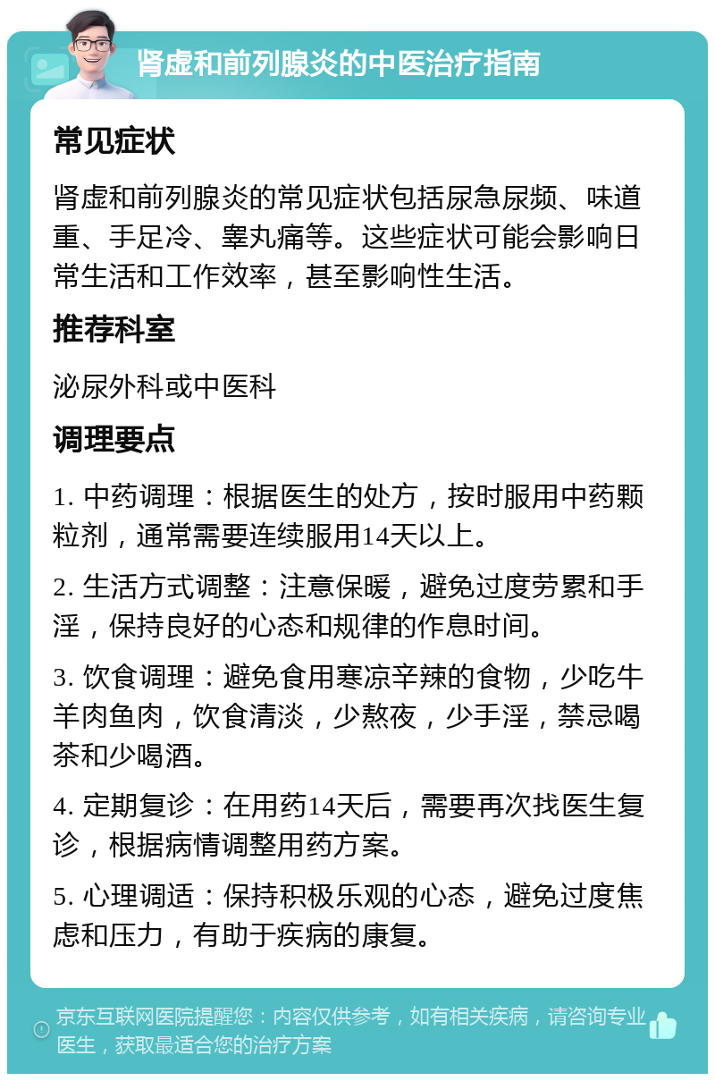 肾虚和前列腺炎的中医治疗指南 常见症状 肾虚和前列腺炎的常见症状包括尿急尿频、味道重、手足冷、睾丸痛等。这些症状可能会影响日常生活和工作效率，甚至影响性生活。 推荐科室 泌尿外科或中医科 调理要点 1. 中药调理：根据医生的处方，按时服用中药颗粒剂，通常需要连续服用14天以上。 2. 生活方式调整：注意保暖，避免过度劳累和手淫，保持良好的心态和规律的作息时间。 3. 饮食调理：避免食用寒凉辛辣的食物，少吃牛羊肉鱼肉，饮食清淡，少熬夜，少手淫，禁忌喝茶和少喝酒。 4. 定期复诊：在用药14天后，需要再次找医生复诊，根据病情调整用药方案。 5. 心理调适：保持积极乐观的心态，避免过度焦虑和压力，有助于疾病的康复。