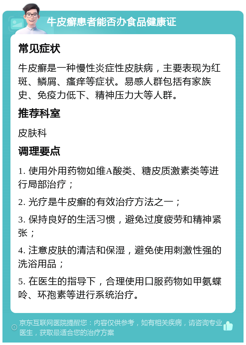 牛皮癣患者能否办食品健康证 常见症状 牛皮癣是一种慢性炎症性皮肤病，主要表现为红斑、鳞屑、瘙痒等症状。易感人群包括有家族史、免疫力低下、精神压力大等人群。 推荐科室 皮肤科 调理要点 1. 使用外用药物如维A酸类、糖皮质激素类等进行局部治疗； 2. 光疗是牛皮癣的有效治疗方法之一； 3. 保持良好的生活习惯，避免过度疲劳和精神紧张； 4. 注意皮肤的清洁和保湿，避免使用刺激性强的洗浴用品； 5. 在医生的指导下，合理使用口服药物如甲氨蝶呤、环孢素等进行系统治疗。