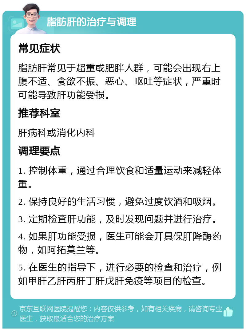 脂肪肝的治疗与调理 常见症状 脂肪肝常见于超重或肥胖人群，可能会出现右上腹不适、食欲不振、恶心、呕吐等症状，严重时可能导致肝功能受损。 推荐科室 肝病科或消化内科 调理要点 1. 控制体重，通过合理饮食和适量运动来减轻体重。 2. 保持良好的生活习惯，避免过度饮酒和吸烟。 3. 定期检查肝功能，及时发现问题并进行治疗。 4. 如果肝功能受损，医生可能会开具保肝降酶药物，如阿拓莫兰等。 5. 在医生的指导下，进行必要的检查和治疗，例如甲肝乙肝丙肝丁肝戊肝免疫等项目的检查。