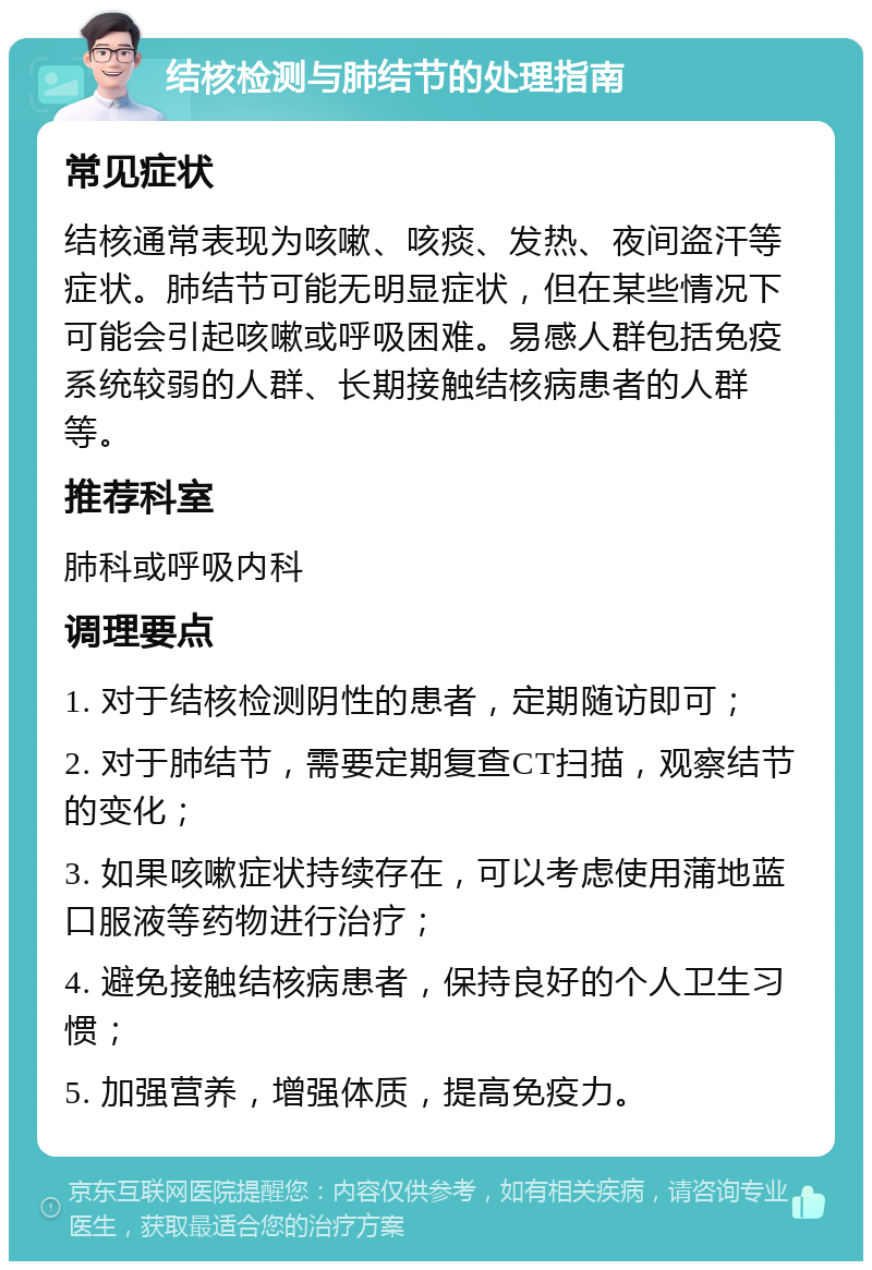 结核检测与肺结节的处理指南 常见症状 结核通常表现为咳嗽、咳痰、发热、夜间盗汗等症状。肺结节可能无明显症状，但在某些情况下可能会引起咳嗽或呼吸困难。易感人群包括免疫系统较弱的人群、长期接触结核病患者的人群等。 推荐科室 肺科或呼吸内科 调理要点 1. 对于结核检测阴性的患者，定期随访即可； 2. 对于肺结节，需要定期复查CT扫描，观察结节的变化； 3. 如果咳嗽症状持续存在，可以考虑使用蒲地蓝口服液等药物进行治疗； 4. 避免接触结核病患者，保持良好的个人卫生习惯； 5. 加强营养，增强体质，提高免疫力。