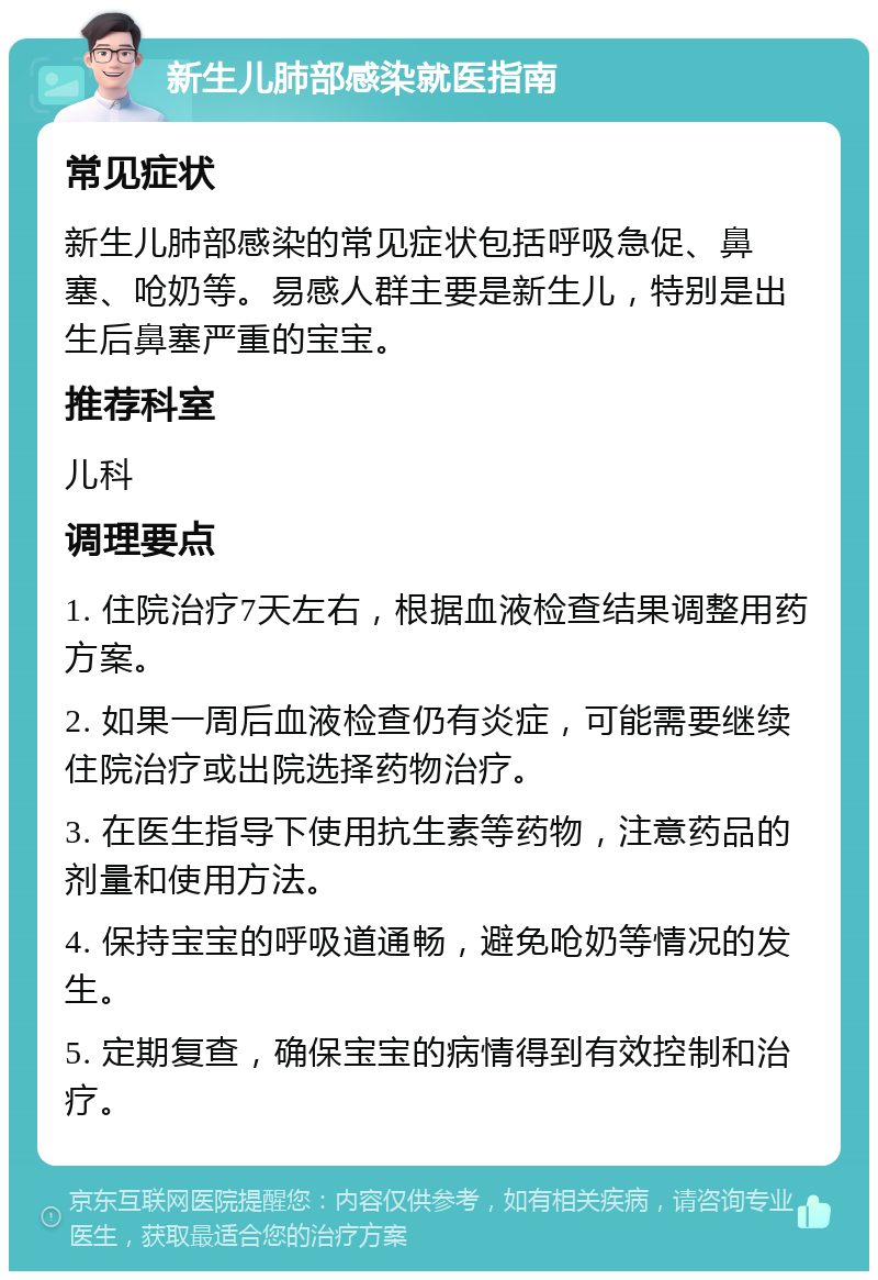 新生儿肺部感染就医指南 常见症状 新生儿肺部感染的常见症状包括呼吸急促、鼻塞、呛奶等。易感人群主要是新生儿，特别是出生后鼻塞严重的宝宝。 推荐科室 儿科 调理要点 1. 住院治疗7天左右，根据血液检查结果调整用药方案。 2. 如果一周后血液检查仍有炎症，可能需要继续住院治疗或出院选择药物治疗。 3. 在医生指导下使用抗生素等药物，注意药品的剂量和使用方法。 4. 保持宝宝的呼吸道通畅，避免呛奶等情况的发生。 5. 定期复查，确保宝宝的病情得到有效控制和治疗。