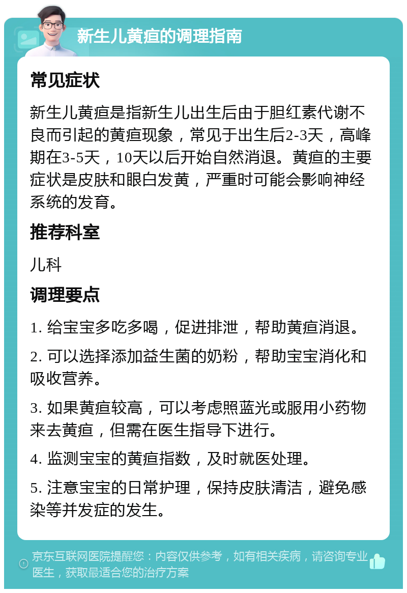 新生儿黄疸的调理指南 常见症状 新生儿黄疸是指新生儿出生后由于胆红素代谢不良而引起的黄疸现象，常见于出生后2-3天，高峰期在3-5天，10天以后开始自然消退。黄疸的主要症状是皮肤和眼白发黄，严重时可能会影响神经系统的发育。 推荐科室 儿科 调理要点 1. 给宝宝多吃多喝，促进排泄，帮助黄疸消退。 2. 可以选择添加益生菌的奶粉，帮助宝宝消化和吸收营养。 3. 如果黄疸较高，可以考虑照蓝光或服用小药物来去黄疸，但需在医生指导下进行。 4. 监测宝宝的黄疸指数，及时就医处理。 5. 注意宝宝的日常护理，保持皮肤清洁，避免感染等并发症的发生。