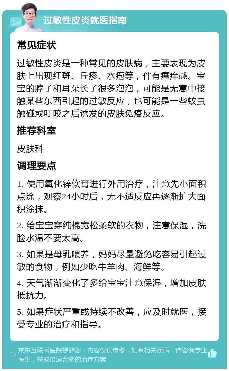 过敏性皮炎就医指南 常见症状 过敏性皮炎是一种常见的皮肤病，主要表现为皮肤上出现红斑、丘疹、水疱等，伴有瘙痒感。宝宝的脖子和耳朵长了很多泡泡，可能是无意中接触某些东西引起的过敏反应，也可能是一些蚊虫触碰或叮咬之后诱发的皮肤免疫反应。 推荐科室 皮肤科 调理要点 1. 使用氧化锌软膏进行外用治疗，注意先小面积点涂，观察24小时后，无不适反应再逐渐扩大面积涂抹。 2. 给宝宝穿纯棉宽松柔软的衣物，注意保湿，洗脸水温不要太高。 3. 如果是母乳喂养，妈妈尽量避免吃容易引起过敏的食物，例如少吃牛羊肉、海鲜等。 4. 天气渐渐变化了多给宝宝注意保湿，增加皮肤抵抗力。 5. 如果症状严重或持续不改善，应及时就医，接受专业的治疗和指导。