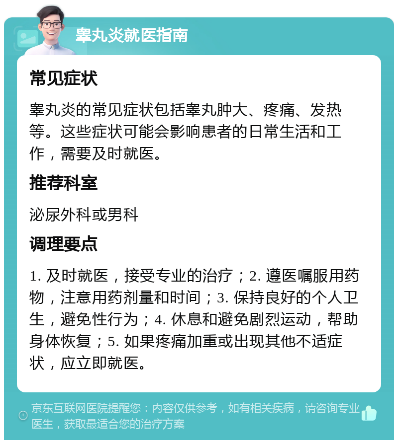 睾丸炎就医指南 常见症状 睾丸炎的常见症状包括睾丸肿大、疼痛、发热等。这些症状可能会影响患者的日常生活和工作，需要及时就医。 推荐科室 泌尿外科或男科 调理要点 1. 及时就医，接受专业的治疗；2. 遵医嘱服用药物，注意用药剂量和时间；3. 保持良好的个人卫生，避免性行为；4. 休息和避免剧烈运动，帮助身体恢复；5. 如果疼痛加重或出现其他不适症状，应立即就医。