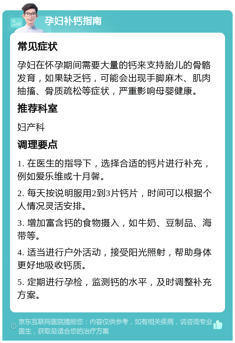 孕妇补钙指南 常见症状 孕妇在怀孕期间需要大量的钙来支持胎儿的骨骼发育，如果缺乏钙，可能会出现手脚麻木、肌肉抽搐、骨质疏松等症状，严重影响母婴健康。 推荐科室 妇产科 调理要点 1. 在医生的指导下，选择合适的钙片进行补充，例如爱乐维或十月馨。 2. 每天按说明服用2到3片钙片，时间可以根据个人情况灵活安排。 3. 增加富含钙的食物摄入，如牛奶、豆制品、海带等。 4. 适当进行户外活动，接受阳光照射，帮助身体更好地吸收钙质。 5. 定期进行孕检，监测钙的水平，及时调整补充方案。